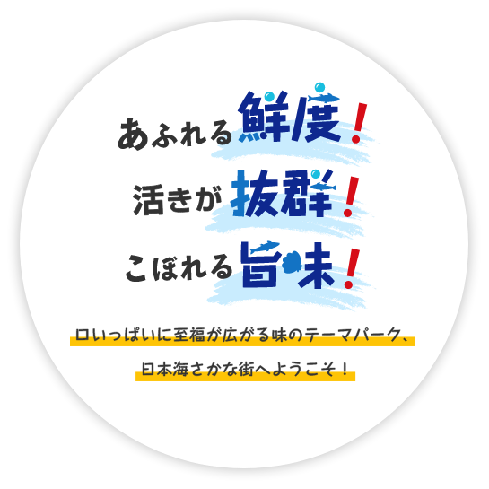 あふれる鮮度！活きが抜群！こぼれる旨味！口いっぱいに至福が広がる味のテーマパーク、日本海さかな街へようこそ！